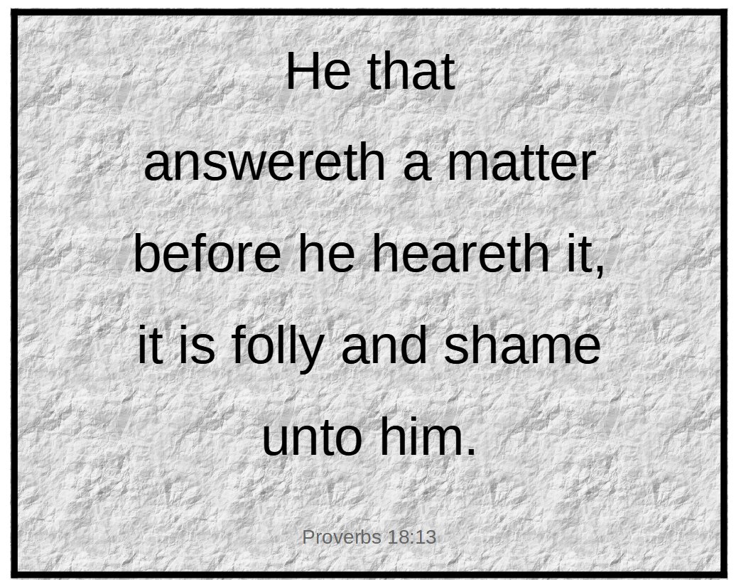 He that answereth a matter before he heareth it... (Proverbs 18:13)